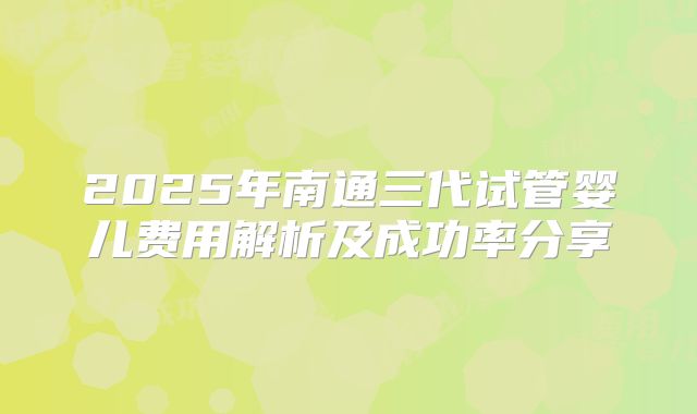 2025年南通三代试管婴儿费用解析及成功率分享