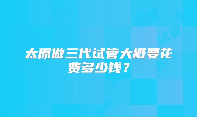 太原做三代试管大概要花费多少钱?