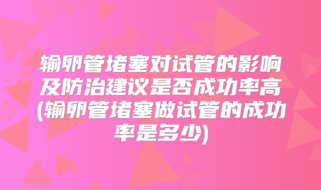 输卵管堵塞对试管的影响及防治建议是否成功率高(输卵管堵塞做试管的成功率是多少)