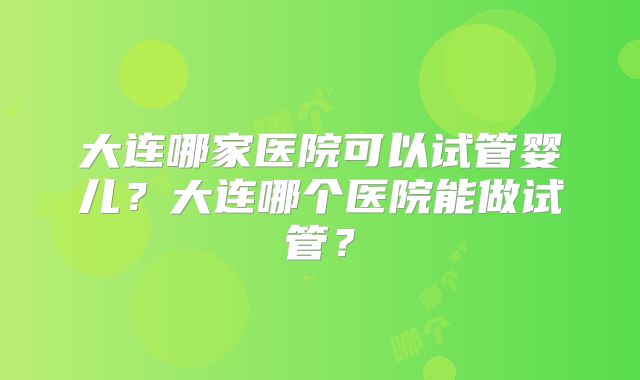 大连哪家医院可以试管婴儿？大连哪个医院能做试管？