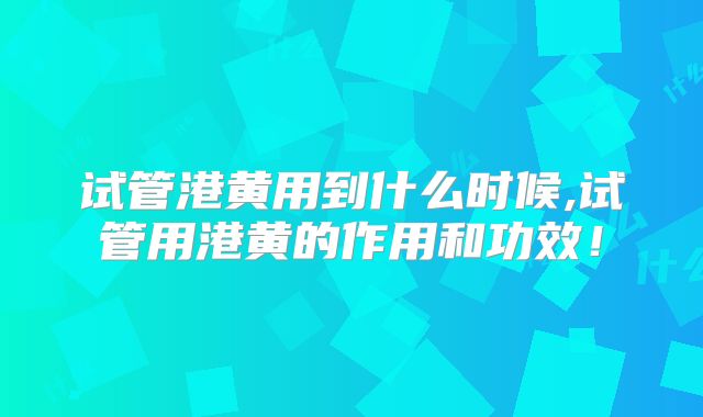 试管港黄用到什么时候,试管用港黄的作用和功效！