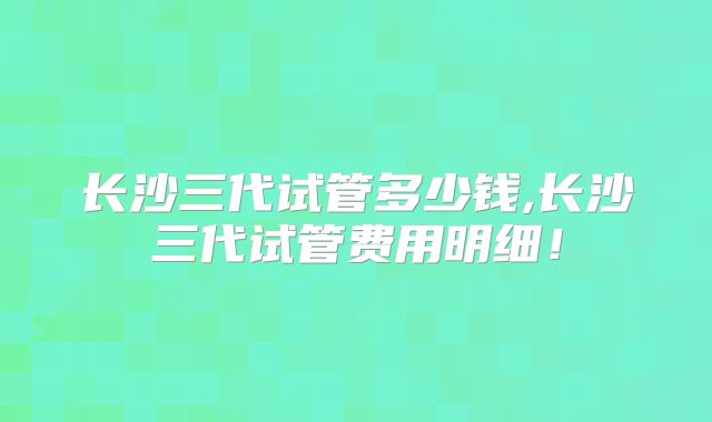 长沙三代试管多少钱,长沙三代试管费用明细！