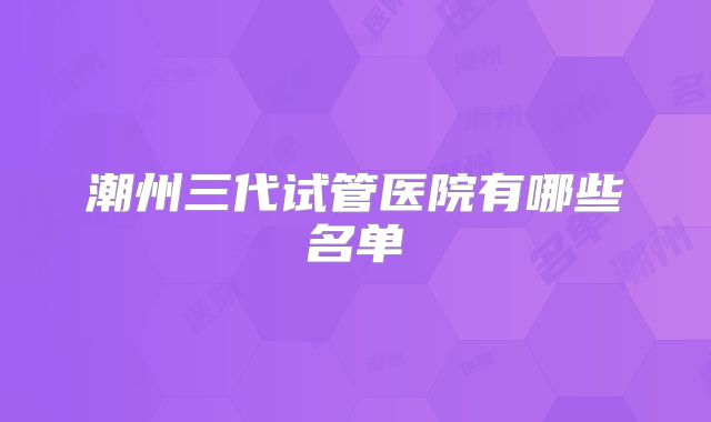 潮州三代试管医院有哪些名单