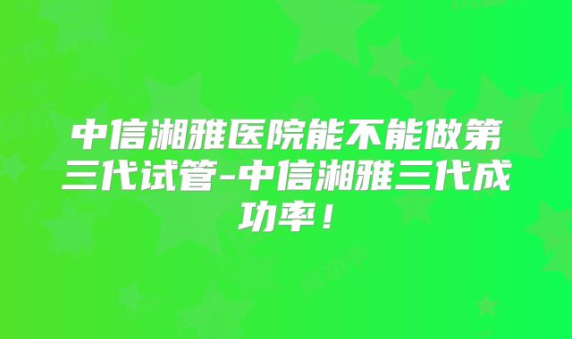 中信湘雅医院能不能做第三代试管-中信湘雅三代成功率!