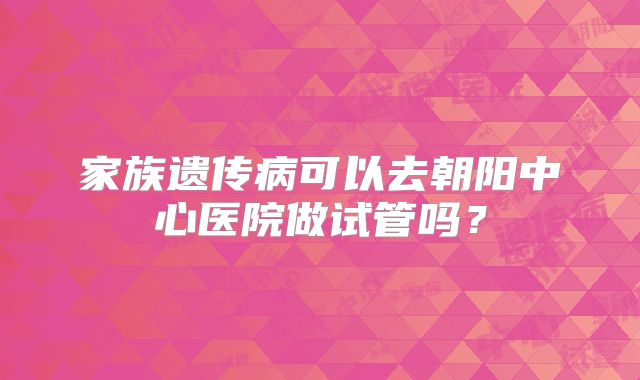 家族遗传病可以去朝阳中心医院做试管吗?