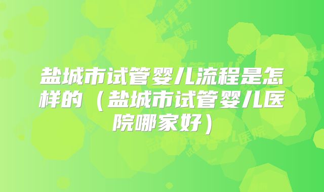 盐城市试管婴儿流程是怎样的(盐城市试管婴儿医院哪家好)
