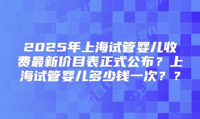 2025年上海试管婴儿收费最新价目表正式公布？上海试管婴儿多少钱一次？？