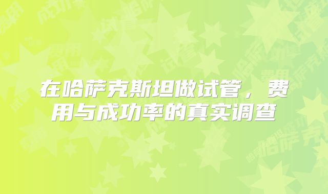 在哈萨克斯坦做试管，费用与成功率的真实调查