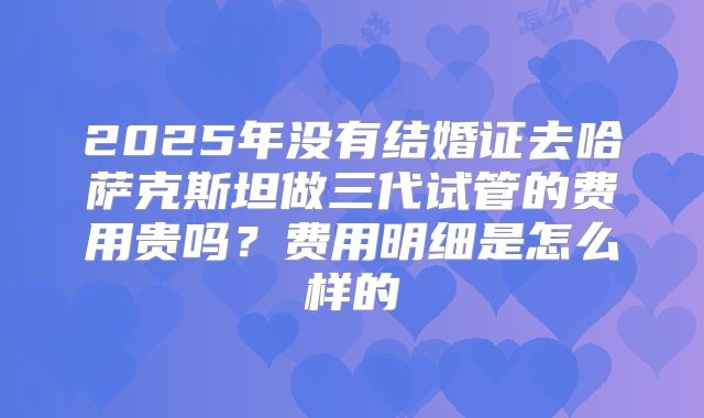 2025年没有结婚证去哈萨克斯坦做三代试管的费用贵吗?费用明细是怎么样的