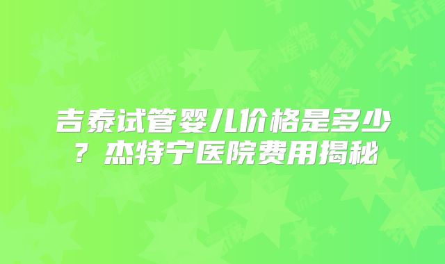 吉泰试管婴儿价格是多少？杰特宁医院费用揭秘