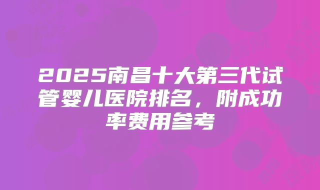 2025南昌十大第三代试管婴儿医院排名，附成功率费用参考