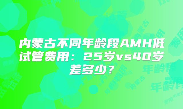 内蒙古不同年龄段AMH低试管费用：25岁vs40岁差多少？
