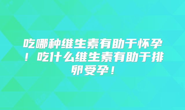 吃哪种维生素有助于怀孕！吃什么维生素有助于排卵受孕！