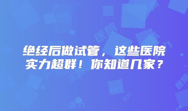 绝经后做试管，这些医院实力超群！你知道几家？