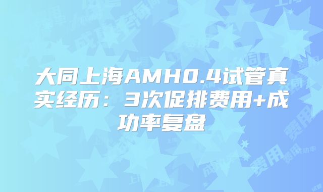 大同上海AMH0.4试管真实经历：3次促排费用+成功率复盘