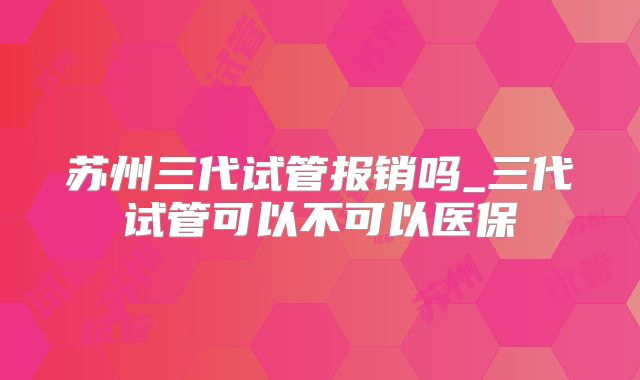 苏州三代试管报销吗_三代试管可以不可以医保