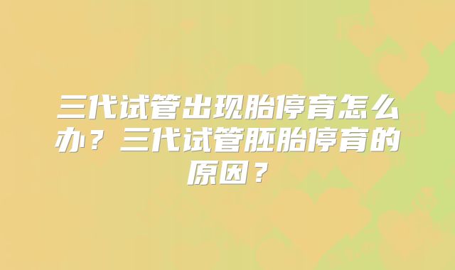 三代试管出现胎停育怎么办？三代试管胚胎停育的原因？