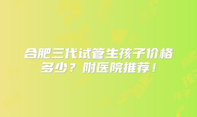 合肥三代试管生孩子价格多少？附医院推荐！