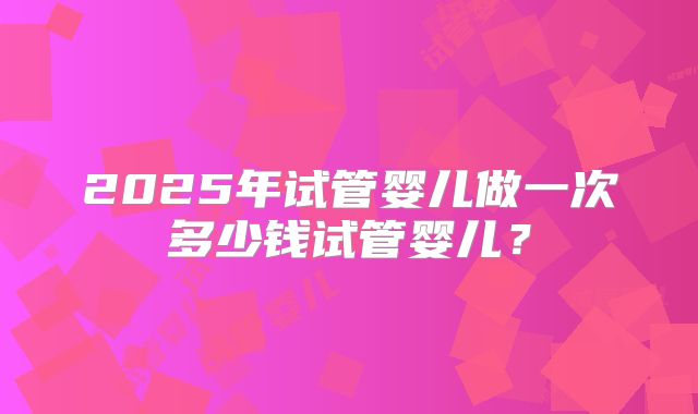 2025年试管婴儿做一次多少钱试管婴儿？