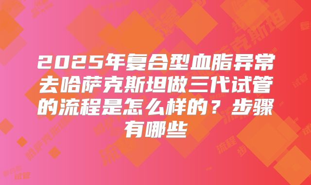 2025年复合型血脂异常去哈萨克斯坦做三代试管的流程是怎么样的?步骤有哪些
