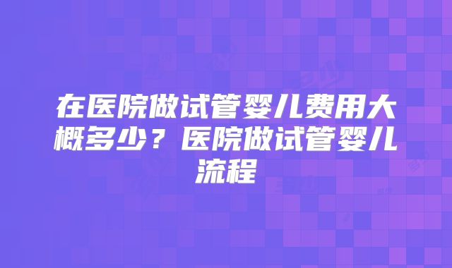 在医院做试管婴儿费用大概多少？医院做试管婴儿流程