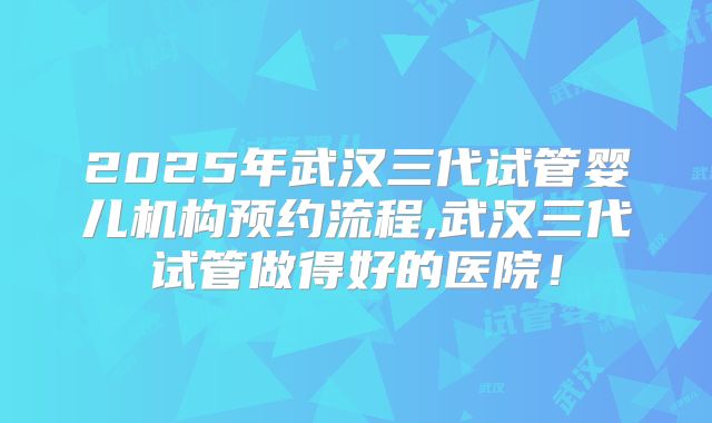 2025年武汉三代试管婴儿机构预约流程,武汉三代试管做得好的医院!