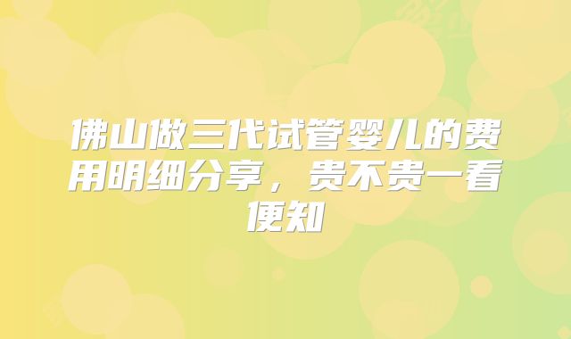 佛山做三代试管婴儿的费用明细分享，贵不贵一看便知