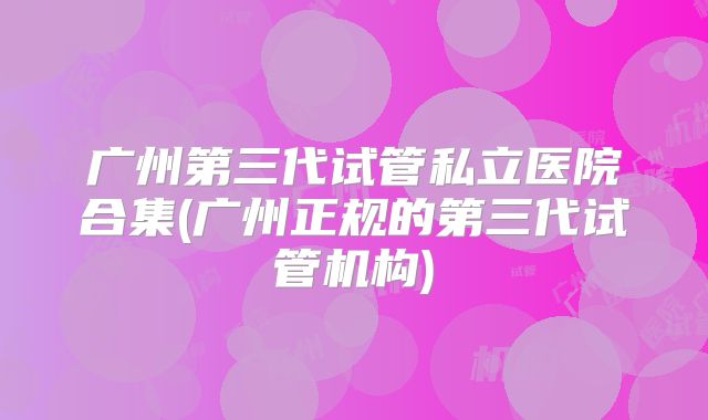 广州第三代试管私立医院合集(广州正规的第三代试管机构)