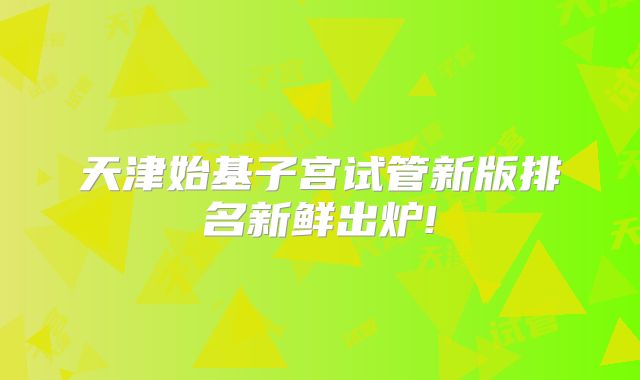 天津始基子宫试管新版排名新鲜出炉!