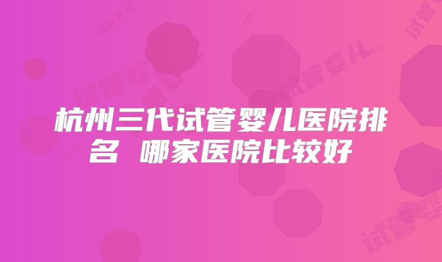 杭州三代试管婴儿医院排名 哪家医院比较好