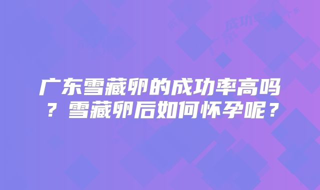 广东雪藏卵的成功率高吗？雪藏卵后如何怀孕呢？