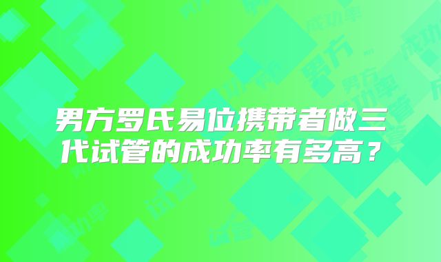 男方罗氏易位携带者做三代试管的成功率有多高?
