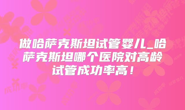 做哈萨克斯坦试管婴儿_哈萨克斯坦哪个医院对高龄试管成功率高!