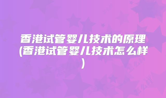 香港试管婴儿技术的原理(香港试管婴儿技术怎么样)