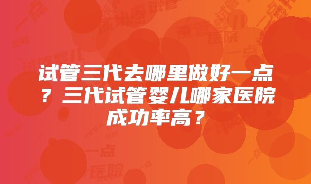 试管三代去哪里做好一点？三代试管婴儿哪家医院成功率高？