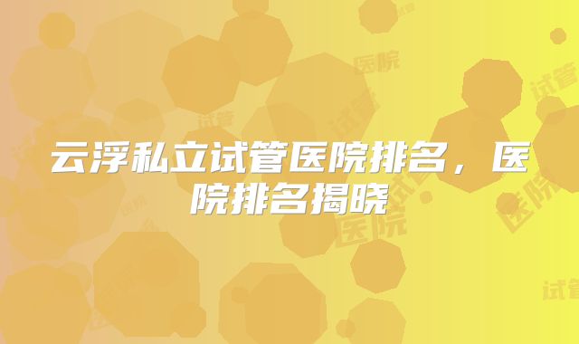 云浮私立试管医院排名，医院排名揭晓