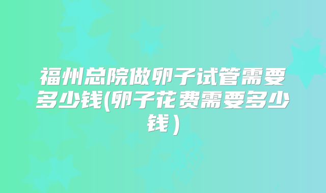 福州总院做卵子试管需要多少钱(卵子花费需要多少钱）