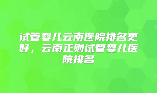 试管婴儿云南医院排名更好,云南正则试管婴儿医院排名