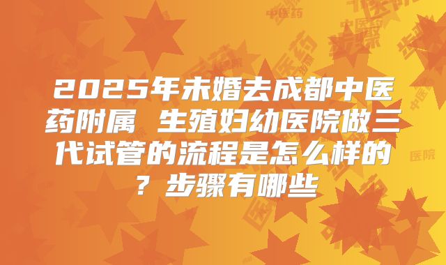 2025年未婚去成都中医药附属 生殖妇幼医院做三代试管的流程是怎么样的?步骤有哪些