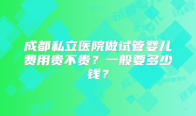 成都私立医院做试管婴儿费用贵不贵？一般要多少钱？
