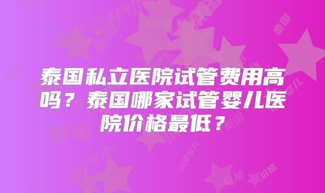 泰国私立医院试管费用高吗?泰国哪家试管婴儿医院价格最低?