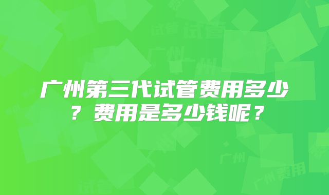 广州第三代试管费用多少？费用是多少钱呢？
