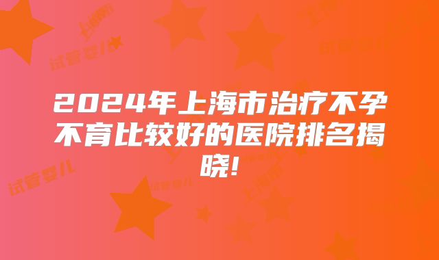 2024年上海市治疗不孕不育比较好的医院排名揭晓!