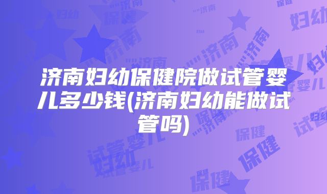 济南妇幼保健院做试管婴儿多少钱(济南妇幼能做试管吗)