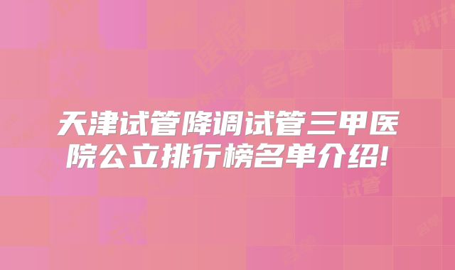 天津试管降调试管三甲医院公立排行榜名单介绍!