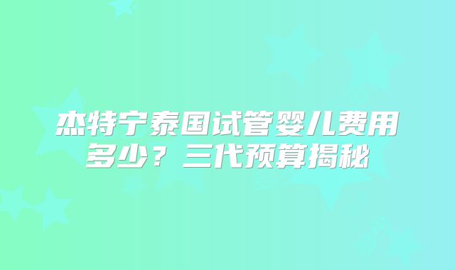 杰特宁泰国试管婴儿费用多少？三代预算揭秘