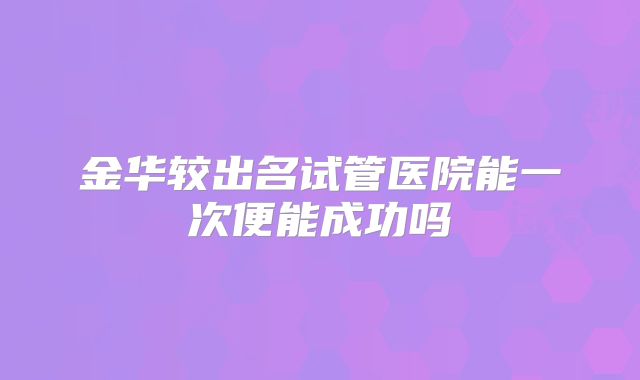 金华较出名试管医院能一次便能成功吗