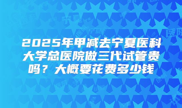 2025年甲减去宁夏医科大学总医院做三代试管贵吗？大概要花费多少钱