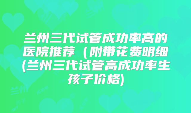 兰州三代试管成功率高的医院推荐（附带花费明细(兰州三代试管高成功率生孩子价格)