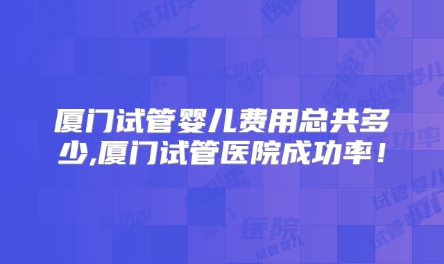 厦门试管婴儿费用总共多少,厦门试管医院成功率!